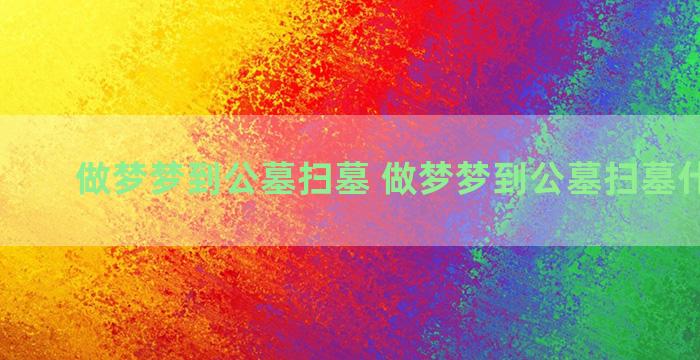 做梦梦到公墓扫墓 做梦梦到公墓扫墓什么意思